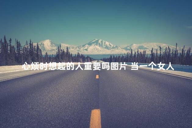 心烦时想起的人重要吗图片 当一个女人心烦才会想起我